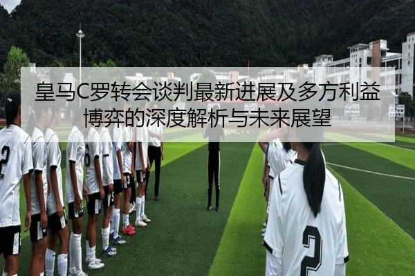皇马C罗转会谈判最新进展及多方利益博弈的深度解析与未来展望